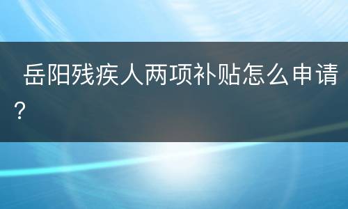  岳阳残疾人两项补贴怎么申请？