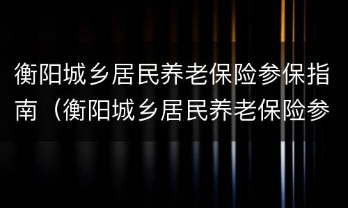 衡阳城乡居民养老保险参保指南（衡阳城乡居民养老保险参保指南电子版）