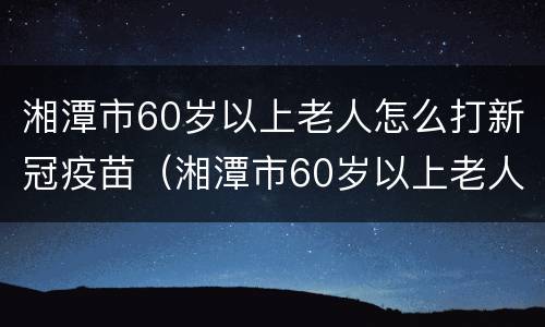 湘潭市60岁以上老人怎么打新冠疫苗（湘潭市60岁以上老人怎么打新冠疫苗接种）