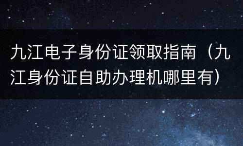 九江电子身份证领取指南（九江身份证自助办理机哪里有）