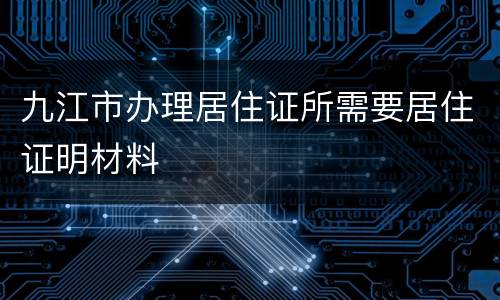 九江市办理居住证所需要居住证明材料