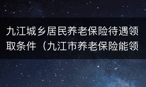 九江城乡居民养老保险待遇领取条件（九江市养老保险能领多少钱）