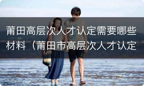 莆田高层次人才认定需要哪些材料（莆田市高层次人才认定）