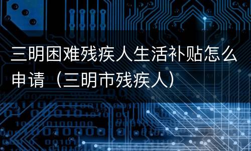 三明困难残疾人生活补贴怎么申请（三明市残疾人）