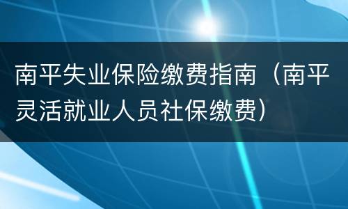 南平失业保险缴费指南（南平灵活就业人员社保缴费）