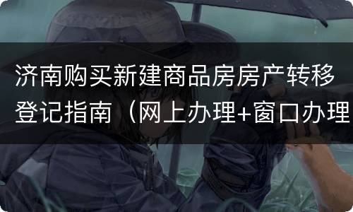 济南购买新建商品房房产转移登记指南（网上办理+窗口办理）