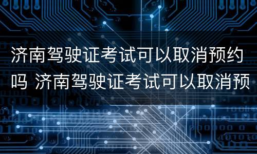 济南驾驶证考试可以取消预约吗 济南驾驶证考试可以取消预约吗