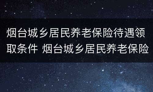 烟台城乡居民养老保险待遇领取条件 烟台城乡居民养老保险待遇领取条件最新