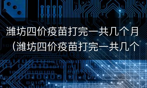 潍坊四价疫苗打完一共几个月（潍坊四价疫苗打完一共几个月可以怀孕）