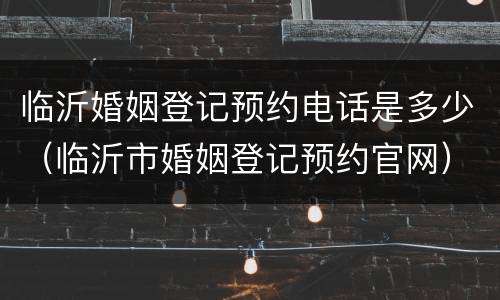 临沂婚姻登记预约电话是多少（临沂市婚姻登记预约官网）