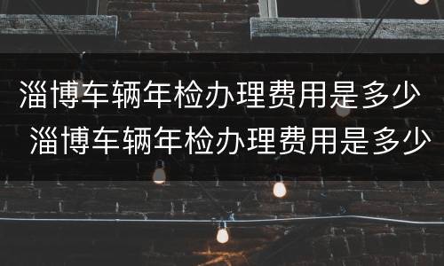 淄博车辆年检办理费用是多少 淄博车辆年检办理费用是多少钱