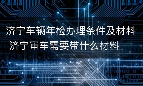 济宁车辆年检办理条件及材料 济宁审车需要带什么材料