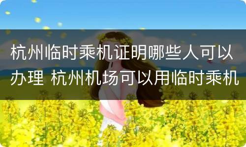 杭州临时乘机证明哪些人可以办理 杭州机场可以用临时乘机证明吗