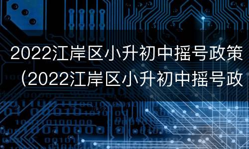 2022江岸区小升初中摇号政策（2022江岸区小升初中摇号政策如何）
