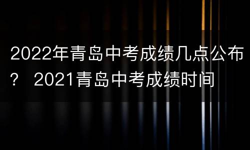 2022年青岛中考成绩几点公布？ 2021青岛中考成绩时间