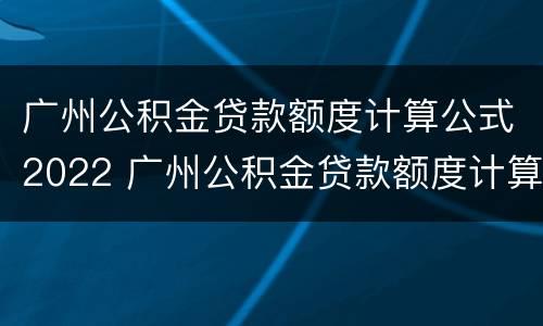 广州公积金贷款额度计算公式2022 广州公积金贷款额度计算2021