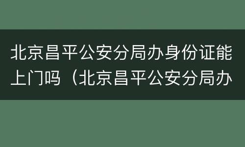 北京昌平公安分局办身份证能上门吗（北京昌平公安分局办身份证能上门吗电话）