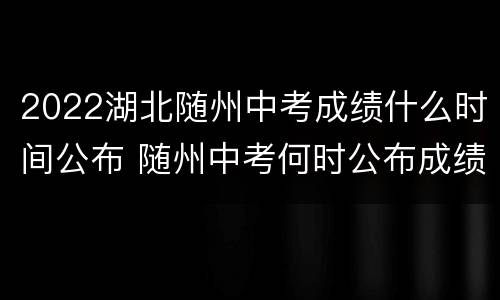 2022湖北随州中考成绩什么时间公布 随州中考何时公布成绩