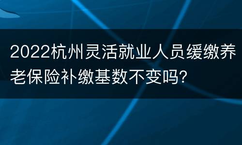 2022杭州灵活就业人员缓缴养老保险补缴基数不变吗？