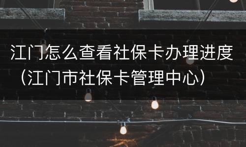 江门怎么查看社保卡办理进度（江门市社保卡管理中心）