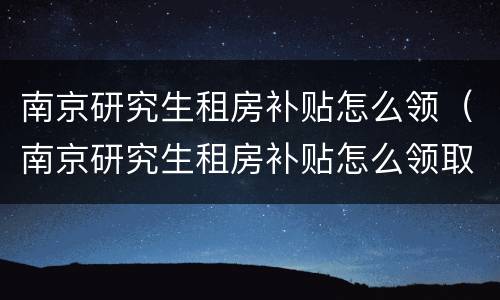 南京研究生租房补贴怎么领（南京研究生租房补贴怎么领取）