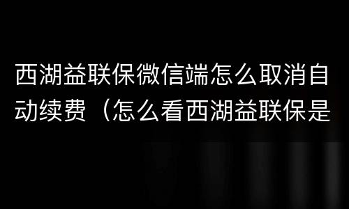 西湖益联保微信端怎么取消自动续费（怎么看西湖益联保是不是自动续费）