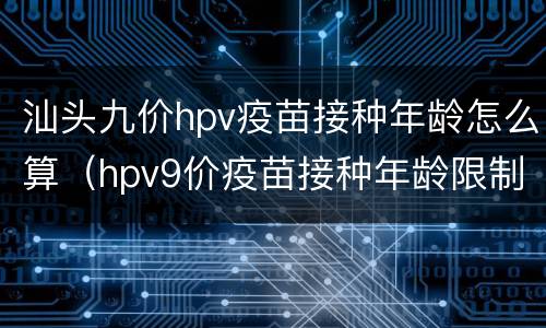 汕头九价hpv疫苗接种年龄怎么算（hpv9价疫苗接种年龄限制）