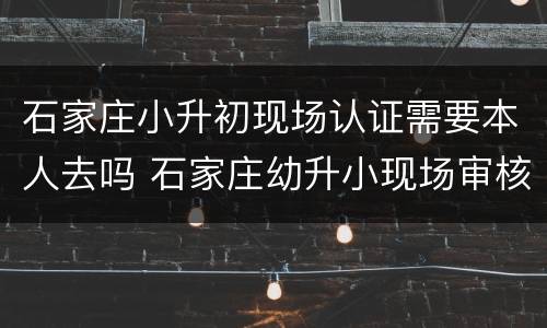 石家庄小升初现场认证需要本人去吗 石家庄幼升小现场审核