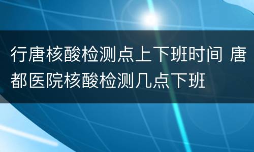 行唐核酸检测点上下班时间 唐都医院核酸检测几点下班