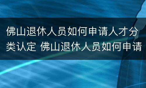 佛山退休人员如何申请人才分类认定 佛山退休人员如何申请人才分类认定补贴