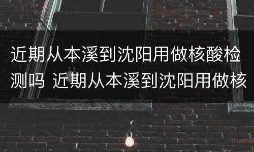 近期从本溪到沈阳用做核酸检测吗 近期从本溪到沈阳用做核酸检测吗
