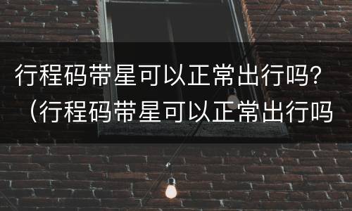 行程码带星可以正常出行吗？（行程码带星可以正常出行吗）
