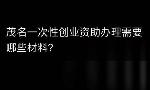 茂名一次性创业资助办理需要哪些材料？