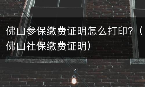 佛山参保缴费证明怎么打印?（佛山社保缴费证明）