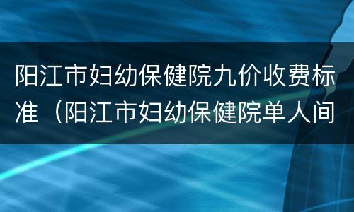 阳江市妇幼保健院九价收费标准（阳江市妇幼保健院单人间价格）