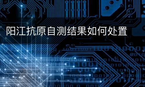 阳江抗原自测结果如何处置