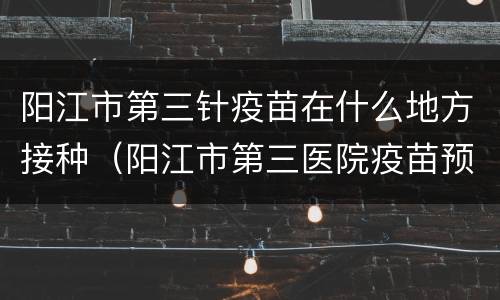 阳江市第三针疫苗在什么地方接种（阳江市第三医院疫苗预约时间）