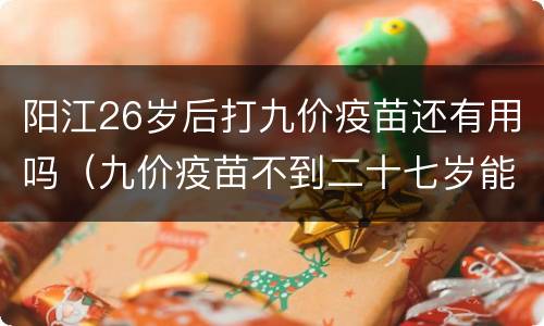 阳江26岁后打九价疫苗还有用吗（九价疫苗不到二十七岁能打吗）