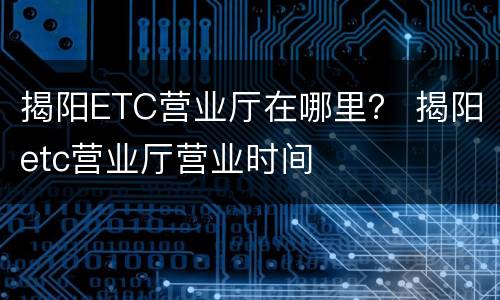揭阳ETC营业厅在哪里？ 揭阳etc营业厅营业时间