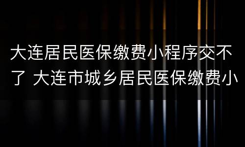 大连居民医保缴费小程序交不了 大连市城乡居民医保缴费小程序进不去