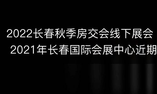 2022长春秋季房交会线下展会 2021年长春国际会展中心近期展会