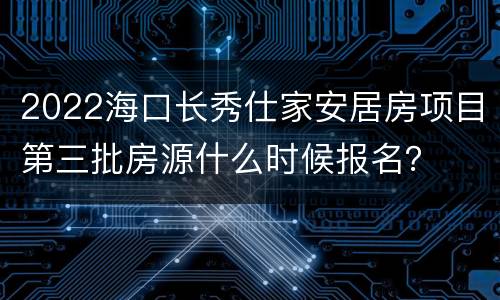 2022海口长秀仕家安居房项目第三批房源什么时候报名？