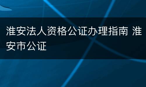 淮安法人资格公证办理指南 淮安市公证