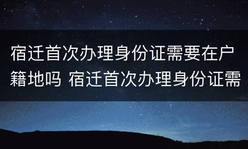 宿迁首次办理身份证需要在户籍地吗 宿迁首次办理身份证需要在户籍地吗