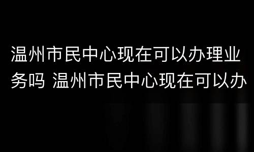 温州市民中心现在可以办理业务吗 温州市民中心现在可以办理业务吗要预约吗