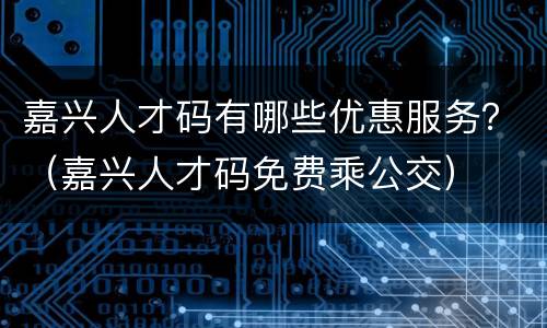 嘉兴人才码有哪些优惠服务？（嘉兴人才码免费乘公交）