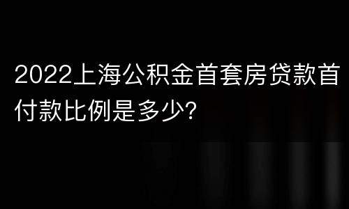 2022上海公积金首套房贷款首付款比例是多少？
