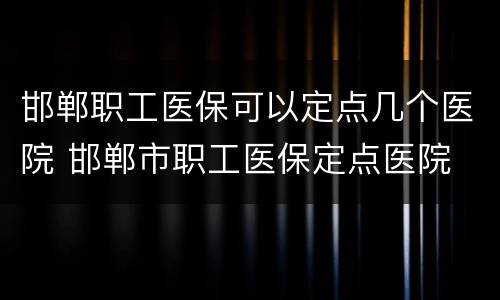 邯郸职工医保可以定点几个医院 邯郸市职工医保定点医院