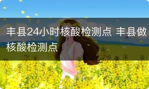 丰县24小时核酸检测点 丰县做核酸检测点