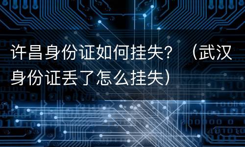 许昌身份证如何挂失？（武汉身份证丢了怎么挂失）